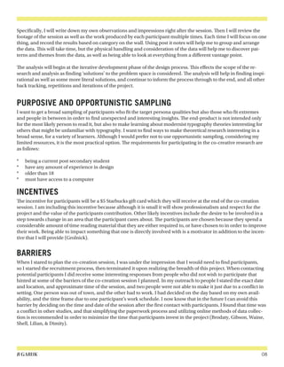 B GARUK 08
Specifically, I will write down my own observations and impressions right after the session. Then I will review the
footage of the session as well as the work produced by each participant multiple times. Each time I will focus on one
thing, and record the results based on category on the wall. Using post it notes will help me to group and arrange
the data. This will take time, but the physical handling and consideration of the data will help me to discover pat-
terns and themes from the data, as well as being able to look at everything from a different vantage point.
The analysis will begin at the iterative development phase of the design process. This effects the scope of the re-
search and analysis as finding ‘solutions’ to the problem space is considered. The analysis will help in finding inspi-
rational as well as some more literal solutions, and continue to inform the process through to the end, and all other
back tracking, repetitions and iterations of the project.
PURPOSIVE AND OPPORTUNISTIC SAMPLING
I want to get a broad sampling of participants who fit the target persona qualities but also those who fit extremes
and people in between in order to find unexpected and interesting insights. The end-product is not intended only
for the most likely person to read it, but also to make learning about modernist typography theories interesting for
others that might be unfamiliar with typography. I want to find ways to make theoretical research interesting in a
broad sense, for a variety of learners. Although I would prefer not to use opportunistic sampling, considering my
limited resources, it is the most practical option. The requirements for participating in the co-creative research are
as follows:
*	 being a current post secondary student
*	 have any amount of experience in design
*	 older than 18
*	 must have access to a computer
INCENTIVES
The incentive for participants will be a $5 Starbucks gift card which they will receive at the end of the co-creation
session. I am including this incentive because although it is small it will show professionalism and respect for the
project and the value of the participants contribution. Other likely incentives include the desire to be involved in a
step towards change in an area that the participant cares about. The participants are chosen because they spend a
considerable amount of time reading material that they are either required to, or have chosen to in order to improve
their work. Being able to impact something that one is directly involved with is a motivator in addition to the incen-
tive that I will provide (Grolnick).
BARRIERS
When I stared to plan the co-creation session, I was under the impression that I would need to find participants,
so I started the recruitment process, then terminated it upon realizing the breadth of this project. When contacting
potential participants I did receive some interesting responses from people who did not wish to participate that
hinted at some of the barriers of the co-creation session I planned. In my outreach to people I stated the exact date
and location, and approximate time of the session, and two people were not able to make it just due to a conflict in
setting. One person was out of town, and the other had to work. I had decided on the day based on my own avail-
ability, and the time frame due to one participant’s work schedule. I now know that in the future I can avoid this
barrier by deciding on the time and date of the session after the first contact with participants. I found that time was
a conflict in other studies, and that simplifying the paperwork process and utilizing online methods of data collec-
tion is recommended in order to minimize the time that participants invest in the project (Brodaty, Gibson, Waine,
Shell, Lilian, & Dimity).
 