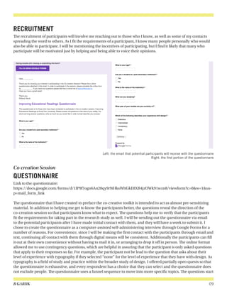 B GARUK 09
RECRUITMENT
The recruitment of participants will involve me reaching out to those who I know, as well as some of my contacts
spreading the word to others. As I fit the requirements of a participant, I know many people personally who would
also be able to participate. I will be mentioning the incentives of participating, but I find it likely that many who
participate will be motivated just by helping and being able to voice their opinions.
Co-creation Session
QUESTIONNAIRE
Link to the questionnaire:
https://docs.google.com/forms/d/1lP9f7ogn6An20qy9r9iHksWltGkE8XB4jzOWk91wzn8/viewform?c=0&w=1&us-
p=mail_form_link
The questionnaire that I have created to preface the co-creative toolkit is intended to act as almost pre-sensitizing
material. In addition to helping me get to know the participants better, the questions reveal the direction of the
co-creation session so that participants know what to expect. The questions help me to verify that the participants
fit the requirements for taking part in the research study as well. I will be sending out the questionnaire via email
to the potential participants after I have made initial contact with them, and they will have a week to submit it. I
chose to create the questionnaire as a computer-assisted self-administering interview through Google Forms for a
number of reasons. For convenience, since I will be making the first contact with the participants through email and
text, continuing all contact with them through digital means will be consistent. Additionally the participants can fill
it out at their own convenience without having to mail it in, or arranging to drop it off in person. The online format
allowed me to use contingency questions, which are helpful in assuring that the participant is only asked questions
that apply to their responses so far. For example, the participant not be lead to the question that asks about their
level of experience with typography if they selected “none” for the level of experience that they have with design. As
typography is a field of study and practice within the broader study of design. I offered partially open quests so that
the questionnaire is exhaustive, and every respondent has a choice that they can select and the questionnaire does
not exclude people. The questionnaire uses a funnel sequence to move into more specific topics. The questions start
Left: the email that potential participants will receive with the questionnaire
Right: the first portion of the questionnaire
 