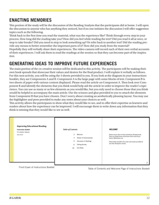 B GARUK 12
ENACTING MEMORIES
This portion of the study will be the discussion of the Reading Analysis that the participants did at home. I will open
the discussion to anyone who has anything they noticed, but if no one initiates the discussion I will offer suggestion
topics such as the following.
Think back to the first time you read the material, what was the experience like? Think through every step in your
process. How long did the reading take you? How did you feel while reading the text? Did you read it all at once, or
stop to take breaks? Did you need to stop to look something up? Or refer back to another text? Did the reading pro-
vide any means to better remember the important parts of it? How did you study from the material?
Hopefully they will verbally share their experiences. The video-camera will record each of their own verbal accounts
of their experiences. I will ask them to read the readings at the session so that they can become part of the inspira-
tion.
GENERATING IDEAS TO IMPROVE FUTURE EXPERIENCES
The main portion of the co-creative session will be dedicated to this activity. The participants will be making their
own book spreads that showcase their values and desires for the final product. I will explain it verbally as follows.
For this next activity, you will be using the 3 sheets provided to you. If you look at the diagram in your instructions
booklet, they are Components A and B. Component A is the large page with some blocks of text. Component B is
two sheets of paper with various content displayed. Please read the article on Component A. Then look over Com-
ponent B and identify the elements that you think would help aid the article in order to improve the reader’s expe-
rience. You can use as many or as few elements as you would like, but you only need to choose those that you think
would be helpful to accompany the main article. Use the scissors and glue provided to you to attach the elements
from Component B that you have chosen. Don’t worry about creating an aesthetically pleasing layout. You may use
the highlighter and pens provided to make any notes about your choices as well.
This activity allows the participants to show what they would like to see, and to offer their expertise as learners and
readers about how the experience can be improved. I will encourage them to write down any information that they
think is missing that they would like to see as well.
Table of Contents and Welcome Page of Instructions Bookelt
Front Cover of Instructions Booklet
 