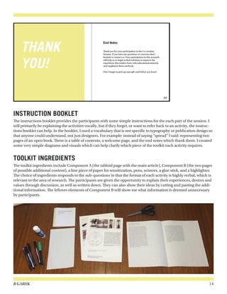 B GARUK 14
INSTRUCTION BOOKLET
The instructions booklet provides the participants with some simple instructions for the each part of the session. I
will primarily be explaining the activities vocally, but if they forget, or want to refer back to an activity, the instruc-
tions booklet can help. In the booklet, I used a vocabulary that is not specific to typography or publication design so
that anyone could understand, not just designers. For example: instead of saying “spread” I said: representing two
pages of an open book. There is a table of contents, a welcome page, and the end notes which thank them. I created
some very simple diagrams and visuals which can help clarify which piece of the toolkit each activity requires.
TOOLKIT INGREDIENTS
The toolkit ingredients include Component A (the tabloid page with the main article), Component B (the two pages
of possible additional content), a line piece of paper for sensitization, pens, scissors, a glue stick, and a highlighter.
The choice of ingredients responds to the sub-questions in that the format of each activity is highly verbal, which is
relevant to the area of research. The participants are given the opportunity to explain their experiences, desires and
values through discussion, as well as written down. They can also show their ideas by cutting and pasting the addi-
tional information. The leftover elements of Component B will show me what information is deemed unnecessary
by participants.
 