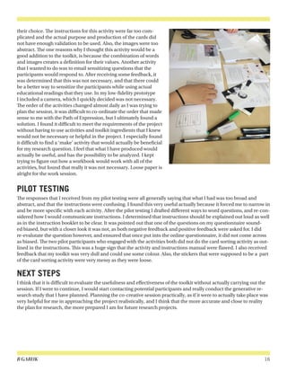 B GARUK 16
their choice. The instructions for this activity were far too com-
plicated and the actual purpose and production of the cards did
not have enough validation to be used. Also, the images were too
abstract. The one reasons why I thought this activity would be a
good addition to the toolkit, is because the combination of words
and images creates a definition for their values. Another activity
that I wanted to do was to email sensitizing questions that the
participants would respond to. After receiving some feedback, it
was determined that this was not necessary, and that there could
be a better way to sensitize the participants while using actual
educational readings that they use. In my low-fidelity prototype
I included a camera, which I quickly decided was not necessary.
The order of the activities changed almost daily as I was trying to
plan the session, it was difficult to co-ordinate the order that made
sense to me with the Path of Expression, but I ultimately found a
solution. I found it difficult to meet the requirements of the project
without having to use activities and toolkit ingredients that I knew
would not be necessary or helpful in the project. I especially found
it difficult to find a ‘make’ activity that would actually be beneficial
for my research question. I feel that what I have produced would
actually be useful, and has the possibility to be analyzed. I kept
trying to figure out how a workbook would work with all of the
activities, but found that really it was not necessary. Loose paper is
alright for the work session.
PILOT TESTING
The responses that I received from my pilot testing were all generally saying that what I had was too broad and
abstract, and that the instructions were confusing. I found this very useful actually because it forced me to narrow in
and be more specific with each activity. After the pilot testing I drafted different ways to word questions, and re-con-
sidered how I would communicate instructions. I determined that instructions should be explained out loud as well
as in the instruction booklet to be clear. It was pointed out that one of the questions on my questionnaire sound-
ed biased, but with a closer look it was not, as both negative feedback and positive feedback were asked for. I did
re-evalutate the question however, and ensured that once put into the online questionnaire, it did not come across
as biased. The two pilot participants who engaged with the activities both did not do the card sorting activity as out-
lined in the instructions. This was a huge sign that the activity and instructions manual were flawed. I also received
feedback that my toolkit was very dull and could use some colour. Also, the stickers that were supposed to be a part
of the card sorting activity were very messy as they were loose.
NEXT STEPS
I think that it is difficult to evaluate the usefulness and effectiveness of the toolkit without actually carrying out the
session. If I were to continue, I would start contacting potential participants and really conduct the generative re-
search study that I have planned. Planning the co-creative session practically, as if it were to actually take place was
very helpful for me in approaching the project realistically, and I think that the more accurate and close to reality
the plan for research, the more prepared I am for future research projects.
 