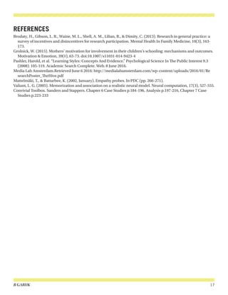 B GARUK 17
REFERENCES
Brodaty, H., Gibson, L. R., Waine, M. L., Shell, A. M., Lilian, R., & Dimity, C. (2013). Research in general practice: a
survey of incentives and disincentives for research participation. Mental Health In Family Medicine, 10(3), 163-
173.
Grolnick, W. (2015). Mothers’ motivation for involvement in their children’s schooling: mechanisms and outcomes.
Motivation & Emotion, 39(1), 63-73. doi:10.1007/s11031-014-9423-4
Pashler, Harold, et al. “Learning Styles: Concepts And Evidence.” Psychological Science In The Public Interest 9.3
(2008): 105-119. Academic Search Complete. Web. 8 June 2016.
Media Lab Amsterdam.Retrieved June 6 2016: http://medialabamsterdam.com/wp-content/uploads/2016/01/Re
searchPoster_TheHive.pdf
Mattelmäki, T., & Battarbee, K. (2002, January). Empathy probes. In PDC (pp. 266-271).
Valiant, L. G. (2005). Memorization and association on a realistic neural model. Neural computation, 17(3), 527-555.
Convivial Toolbox. Sanders and Stappers. Chapter 6 Case Studies p.184-196, Analysis p.197-216, Chapter 7 Case
Studies p.223-233
 