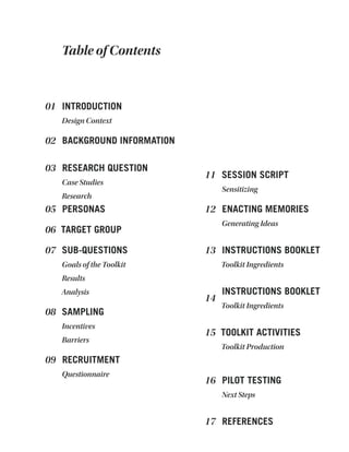 INTRODUCTION
Design Context
01
BACKGROUND INFORMATION
RESEARCH QUESTION
Case Studies
Research
PERSONAS
TARGET GROUP
SUB-QUESTIONS
Goals of the Toolkit
Results
Analysis
02
03
05
06
07
Table of Contents
SAMPLING
Incentives
Barriers
08
RECRUITMENT
Questionnaire
09
SESSION SCRIPT
Sensitizing
11
ENACTING MEMORIES
Generating Ideas
12
INSTRUCTIONS BOOKLET
Toolkit Ingredients
13
INSTRUCTIONS BOOKLET
Toolkit Ingredients
14
TOOLKIT ACTIVITIES
Toolkit Production
15
PILOT TESTING
Next Steps
16
REFERENCES17
 