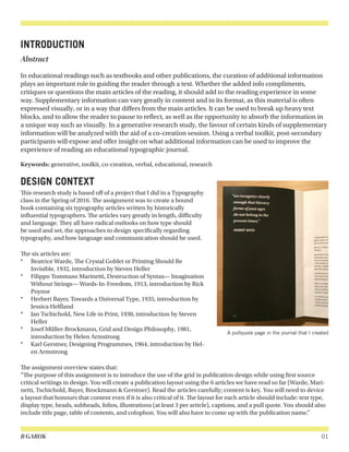 B GARUK 01
INTRODUCTION
Abstract
In educational readings such as textbooks and other publications, the curation of additional information
plays an important role in guiding the reader through a text. Whether the added info compliments,
critiques or questions the main articles of the reading, it should add to the reading experience in some
way. Supplementary information can vary greatly in content and in its format, as this material is often
expressed visually, or in a way that differs from the main articles. It can be used to break up heavy text
blocks, and to allow the reader to pause to reflect, as well as the opportunity to absorb the information in
a unique way such as visually. In a generative research study, the favour of certain kinds of supplementary
information will be analyzed with the aid of a co-creation session. Using a verbal toolkit, post-secondary
participants will expose and offer insight on what additional information can be used to improve the
experience of reading an educational typographic journal.
Keywords: generative, toolkit, co-creation, verbal, educational, research
DESIGN CONTEXT
This research study is based off of a project that I did in a Typography
class in the Spring of 2016. The assignment was to create a bound
book containing six typography articles written by historically
influential typographers. The articles vary greatly in length, difficulty
and language. They all have radical outlooks on how type should
be used and set, the approaches to design specifically regarding
typography, and how language and communication should be used.
The six articles are:
*	 Beatrice Warde, The Crystal Goblet or Printing Should Be
Invisible, 1932, introduction by Steven Heller
*	 Filippo Tommaso Marinetti, Destruction of Syntax— Imagination
Without Strings— Words-In-Freedom, 1913, introduction by Rick
Poynor
*	 Herbert Bayer, Towards a Universal Type, 1935, introduction by
Jessica Helfland
*	 Jan Tschichold, New Life in Print, 1930, introduction by Steven
Heller
*	 Josef Müller-Brockmann, Grid and Design Philosophy, 1981,
introduction by Helen Armstrong
*	 Karl Gerstner, Designing Programmes, 1964, introduction by Hel-
en Armstrong
The assignment overview states that:
“The purpose of this assignment is to introduce the use of the grid in publication design while using first source
critical writings in design. You will create a publication layout using the 6 articles we have read so far (Warde, Mari-
netti, Tschichold, Bayer, Brockmann & Gerstner). Read the articles carefully; content is key. You will need to device
a layout that honours that content even if it is also critical of it. The layout for each article should include: text type,
display type, heads, subheads, folios, illustrations (at least 3 per article), captions, and a pull quote. You should also
include title page, table of contents, and colophon. You will also have to come up with the publication name.”
A pullquote page in the journal that I created
 