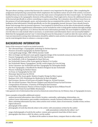 B GARUK 02
The part about creating a system that honours the content is very important for this project. After completing the
assignment and producing a journal that which emphasizes the manifesto nature of each of the articles, I received
feedback from my instructor which has become the main source of inspiration for this research topic. As I had been
mainly focusing on the typographic elements of the publication, I had neglected to choose the additional elements
of the journal specifically to achieve something or express something. The evaluation showed that I must focus on
the purpose of each photograph, quote, and annotation that accompanied the articles. For this research, I am not
looking at what information I should specifically use for this typography journal, because I have already found a
theme and message that my journal expresses. I was inspired to instead focus on the idea of educational readings
in general, and what supplementary information can be included in order to help guide students through readings
and improve their experiences. It is obvious that the more information provided, the more helpful it could be, how-
ever the idea is to only include what is necessary, to avoid clutter and information that is not necessarily helpful. I
think that the typography journal ‘case’ is interesting because for that project I could not alter the main articles, and
I am not interested in seeing what information should be added to main articles in educational readings, but what
can be read alongside them to enhance a concept or topic.
BACKGROUND INFORMATION
Some of the resources I used in my initial research:
*	 The Liberated Page: a Typographic anthology by Herbert Spencer
*	 Pioneers of modern typography by Herbert Spencer
*	 Avant-garde page design, 1900-1950 by Jaroslav Andêl
*	 Merz to Emigre and Beyond: avant-garde magazine design of the twentieth century by Steven Heller
*	 Futurist Typography and the Liberated Text by Alan Bertram
*	 Jan Tschichold: a Life in Typography by Ruari McLean
*	 Jan Tschichold: Posters of the Avant-garde by Martin F. Le Coultre
*	 Jan Tschichold: Master Typogrphaer: his life, work & legacy by Cees de Jong
*	 Active Literature: Jan Tschichold and New Typography by Christopher Burke
*	 The New Typography: a Handbook for Modern Designers by Jan Tschichold
*	 Fleuron Anthology by Herbert Simon
*	 An Essay on Typography by Eric Gill
*	 Monotype Special Issue by EYE 84
*	 Letters From The Avant-garde: Modern Graphic Design by Ellen Lupton
*	 Bauhaus 1919-1933: Workshops for Modernity by Barry Bergdoll
*	 Karl Gerstner: Review of 5x10 years of Graphic Design etc. by Karl Gerstner
*	 The Art of Karl Gerstner: Nine Picture Chapters and Selected Essays by Karl Gerstner
*	 Compendium of Literates: A Systems of Writing by Karl Gerstner
*	 Josef Müller-Brockmann: Pioneer of Swiss Graphic Design by Kerry William Purcell
*	 History of the Poster by Josef Müller-Brockmann
I also gained a lot of information that served as historical context from my Art History class, & Typography lectures.
Some examples of possible additional content:
*	 authors personal information: date of birth, location, nationality, upbringing, relationships, etc.
*	 authors career information: past notable contributions, awards, business endeavours, partnerships
*	 dates: orienting information by time, when articles were written, dates of movements, notable events, techno-
logical advances
*	 photograph of the author
*	 photographs of work that directly relate to the article: with annotations written by the author
*	 						 	 with annotations written by the editor/ me ?
*	 range of photographs of work by the author: context, gives general visual idea of their stance
*	 photographs that show a shift: by others, not the author
*	 				 by others & the author to situate them, compare them to other works
 