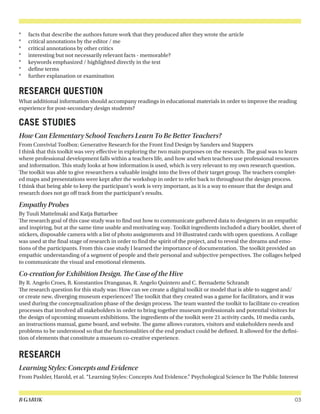 B GARUK 03
*	 facts that describe the authors future work that they produced after they wrote the article
*	 critical annotations by the editor / me
*	 critical annotations by other critics
*	 interesting but not necessarily relevant facts - memorable?
*	 keywords emphasized / highlighted directly in the text
*	 define terms
*	 further explanation or examination
RESEARCH QUESTION
What additional information should accompany readings in educational materials in order to improve the reading
experience for post-secondary design students?
CASE STUDIES
How Can Elementary School Teachers Learn To Be Better Teachers?
From Convivial Toolbox: Generative Research for the Front End Design by Sanders and Stappers
I think that this toolkit was very effective in exploring the two main purposes on the research. The goal was to learn
where professional development falls within a teachers life, and how and when teachers use professional resources
and information. This study looks at how information is used, which is very relevant to my own research question.
The toolkit was able to give researchers a valuable insight into the lives of their target group. The teachers complet-
ed maps and presentations were kept after the workshop in order to refer back to throughout the design process.
I think that being able to keep the participant’s work is very important, as it is a way to ensure that the design and
research does not go off track from the participant’s results.
Empathy Probes
By Tuuli Mattelmaki and Katja Battarbee
The research goal of this case study was to find out how to communicate gathered data to designers in an empathic
and inspiring, but at the same time usable and motivating way. Toolkit ingredients included a diary booklet, sheet of
stickers, disposable camera with a list of photo assignments and 10 illustrated cards with open questions. A collage
was used at the final stage of research in order to find the spirit of the project, and to reveal the dreams and emo-
tions of the participants. From this case study I learned the importance of documentation. The toolkit provided an
empathic understanding of a segment of people and their personal and subjective perspectives. The collages helped
to communicate the visual and emotional elements.
Co-creation for Exhibition Design. The Case of the Hive
By R. Angelo Croes, R. Konstantios Dranganas, R. Angelo Quintero and C. Bernadette Schrandt
The research question for this study was: How can we create a digital toolkit or model that is able to suggest and/
or create new, diverging museum experiences? The toolkit that they created was a game for facilitators, and it was
used during the conceptualization phase of the design process. The team wanted the toolkit to facilitate co-creation
processes that involved all stakeholders in order to bring together museum professionals and potential visitors for
the design of upcoming museum exhibitions. The ingredients of the toolkit were 21 activity cards, 10 media cards,
an instructions manual, game board, and website. The game allows curators, visitors and stakeholders needs and
problems to be understood so that the functionalities of the end product could be defined. It allowed for the defini-
tion of elements that constitute a museum co-creative experience.
RESEARCH
Learning Styles: Concepts and Evidence
From Pashler, Harold, et al. “Learning Styles: Concepts And Evidence.” Psychological Science In The Public Interest
 