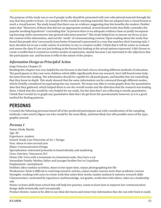 B GARUK 05
The purpose of this study was to see if people really should be presented with new educational material through the
way that they prefer to learn. An example of this would be teaching materials that are adapted into a visual format to
teach a visual learner. The study found that there was no evidence suggesting that this benefits the student. Pashler
states that “Moreover, of those that did use an appropriate method, several found results that flatly contradict the
popular meshing hypothesis” concluding that “at present there is no adequate evidence base to justify incorporat-
ing learning-styles assessments into general education practice”. This study helped me to narrow my focus to just
the content of the information, and not the ‘mode’ of communicating content. Upon reading about the study that
found that people don’t necessarily learn better if material is presented in a way that matches their learning style, I
have decided not to use a wide variety of activities in my co-creation toolkit. I think that it will be easier to evaluate
and assess the data if I am not just looking at the format but looking at the actual options expressed. I did choose to
create a toolkit that is centred on written modes of expression, mainly because I am interested in the adjectives that
the participants use, and because it reflects the nature of the project.
Information Design as Principled Action
Jorge Frascara, Chapter 21
Reading this chapter was very helpful for me because it also had a focus of testing different methods of education.
The participants in this case were children which differ significantly from my research, but I still found some help-
ful notes from the reading. The information should be capable for all participants, and familiar but not something
that they know in depth. This study showed that the same information can be conveyed through different modes,
which I briefly considered incorporating into my research. The team was able to create graphs from the quantitative
data that they gathered, which helped them to see the overall results and the direction that the research was leading
them. I think that this would be very helpful for my study, but the data that I am collecting is mostly quantitative.
I think that I would try to graph any quantitative data that I do get from the questionnaire however, as it is a good
method for finding patterns.
PERSONAS
I created the following personas based off of the predicted participants and with consideration of the sampling
methods. I also tried to figure out who would be the most likely, and least likely but still possible users of the typo-
graphic journal.
Persona 1
Name: Elody Martin
Age: 20
Experience: student
School: Emily Carr University of Art + Design
Year: about to start second year
Major: Communication Design
Specialization: interested primarily in brand identity and marketing
Lives: Fairview, Vancouver, B.C.
Home Life: Lives with a roommate in a basement suite, they have a cat
Immediate Family: Mother, father and younger brother live in Coquitlam
Employment: unemployed
Hobbies: likes outdoor activities, draws in her spare time, enjoys photographing her life
Weaknesses: finds it difficult to read long research articles, enjoys studio courses more than academic courses
Strengths: working with users to create work that suites their needs, market analysis & industry research skills
Characteristics: motivated by experience and knowledge, not grades, works best with others, takes on a leadership
role
Wants: to learn skills from school that will help her practice, wants to learn how to improve her communication
design skills technically and conceptually
Product desires: wants to be able to use what she learns and extract key information that she can refer back to easily
 