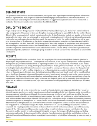 B GARUK 07
SUB-QUESTIONS
The generative toolkit should reveal the values that participants have regarding their receiving of new information.
It should expose what is most helpful for participants to be engaged and interested in educational materials. The
toolkit will create leads and generate ideas about what kind of supplementary information can be eliminated, as
well as the direction towards the information that should be included.
GOAL OF THE TOOLKIT
Target participants are design students who have finished their foundation year, but do not have extensive knowl-
edge on typography. They could be from any discipline of design, and range in ages of 18-26. For the toolkit I do not
think it will be necessary to only include participants from the design field, as the study is not specific to the topic of
typography, but rather what can help people to get through a challenging text. I will invite participants from any dis-
cipline who are students to take part. I will stick with the age range of 18-26. The toolkit that I develop will be used
at an iterative phase of development in the design process, in conjunction with other methods of research which
will occur prior to, and after the toolkit. The primary goal of the toolkit is to gain an insight into what participants
find to be helpful information. I would like to see what kind of content they would choose to stand beside an article,
and what helps them make associations which aid in memorization (Valiant, 2005). I would like to get an in depth
understanding of the preferences of the target group in relation to visual, and anecdotal information as a support to
a heftier text
RESULTS
The results gathered from the co-creation toolkit will help expand my understanding of the research question as
they will give the project a direction. Currently there is no direction, as the input of participants is necessary in nar-
rowing down the possible solutions as well as exploring ideas that I had not previously considered. As the partici-
pants are also experienced in design, their opinions and the data that is gathered from them will have a big impact
in finding the optimal combination of content to support and/or accompany the main articles. The data gathered
will be qualitative, so I will be looking for patterns as well as popular responses in order to determine the overall
values of the participants. The data from the Editing Activity will be somewhat visual, which will be considered but
not as significant data as the placement hints at importance, but the study is more focused on the content, not aes-
thetic values. The data gathered from the Reading Analysis Discussion will be verbal, and completely up to how the
conversation progresses. I have certain topics to discuss, but the participants will be ultimately determining what
topics will be covered. I will use the transcripts from the discussion to highlight keywords and adjectives that were
used often.
ANALYSIS
Analysis on the wall will be the best way for me to analyze the data for this current project. I think that I would be
able to bridge the gap between gathering and conceptualization at a knowledge level, focusing on big picture ideas,
fundamentals and radical issues. Although direct suggestions may be offered and considered, it will be the most
beneficial to think in broader terms at this point in the process. The toolkit will enable me to gain a lead and see the
most popular as well as the unique opinions and perspectives. Gaining this insight is necessary in moving on to any
further investigation, or development of a theory. I think that I would also use the laddering method to organize the
different levels of interpretation and show alternatives. I will be using a video camera to record the session which
will help greatly in accurate recording of the events. As mentioned in Sanders and Stappers Convivial Toolbox
Chapter 6, it is very important to ensure that all data is labeled correctly with as much detail as possible (Sanders,
Stappers). The video camera will capture the exact wording of each verbal response and contribution, the time,
the context, and the identity of each participant. Being able to review the footage will help in sorting and finding
patterns throughout the design process. I will be using the Data, Information, Knowledge and Wisdom method of
analysis. Knowledge will be gathered and generalized from each piece of individual information in order to create a
theory.
 