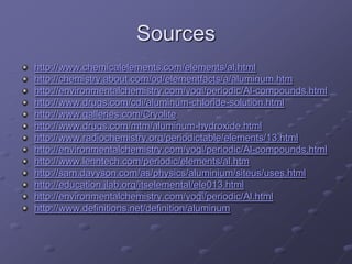 Sources
http://www.chemicalelements.com/elements/al.html
http://chemistry.about.com/od/elementfacts/a/aluminum.htm
http://environmentalchemistry.com/yogi/periodic/Al-compounds.html
http://www.drugs.com/cdi/aluminum-chloride-solution.html
http://www.galleries.com/Cryolite
http://www.drugs.com/mtm/aluminum-hydroxide.html
http://www.radiochemistry.org/periodictable/elements/13.html
http://environmentalchemistry.com/yogi/periodic/Al-compounds.html
http://www.lenntech.com/periodic/elements/al.htm
http://sam.davyson.com/as/physics/aluminium/siteus/uses.html
http://education.jlab.org/itselemental/ele013.html
http://environmentalchemistry.com/yogi/periodic/Al.html
http://www.definitions.net/definition/aluminum
 