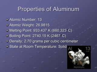 Properties of Aluminum
Atomic Number: 13
Atomic Weight: 26.9815
Melting Point: 933.437 K (660.323 C)
Boiling Point: 2740.15 K (2467 C)
Density: 2.70 grams per cubic centimeter
State at Room Temperature: Solid
 