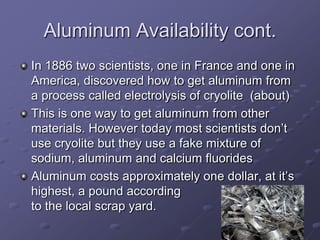 Aluminum Availability cont.
In 1886 two scientists, one in France and one in
America, discovered how to get aluminum from
a process called electrolysis of cryolite (about)
This is one way to get aluminum from other
materials. However today most scientists don’t
use cryolite but they use a fake mixture of
sodium, aluminum and calcium fluorides
Aluminum costs approximately one dollar, at it’s
highest, a pound according
to the local scrap yard.
 