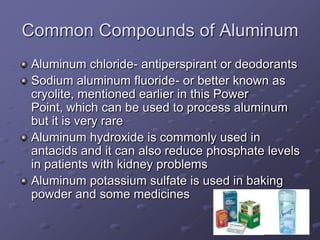Common Compounds of Aluminum
Aluminum chloride- antiperspirant or deodorants
Sodium aluminum fluoride- or better known as
cryolite, mentioned earlier in this Power
Point, which can be used to process aluminum
but it is very rare
Aluminum hydroxide is commonly used in
antacids and it can also reduce phosphate levels
in patients with kidney problems
Aluminum potassium sulfate is used in baking
powder and some medicines
 