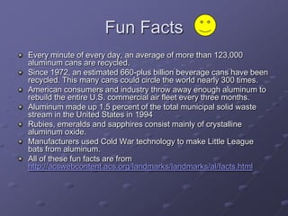 Fun Facts
Every minute of every day, an average of more than 123,000
aluminum cans are recycled.
Since 1972, an estimated 660-plus billion beverage cans have been
recycled. This many cans could circle the world nearly 300 times.
American consumers and industry throw away enough aluminum to
rebuild the entire U.S. commercial air fleet every three months.
Aluminum made up 1.5 percent of the total municipal solid waste
stream in the United States in 1994
Rubies, emeralds and sapphires consist mainly of crystalline
aluminum oxide.
Manufacturers used Cold War technology to make Little League
bats from aluminum.
All of these fun facts are from
http://acswebcontent.acs.org/landmarks/landmarks/al/facts.html
 