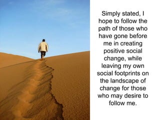 Simply stated, I
hope to follow the
path of those who
 have gone before
   me in creating
   positive social
   change, while
  leaving my own
social footprints on
 the landscape of
 change for those
who may desire to
     follow me.
 