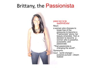 Brittany, the Passionista

               pass·ion·is·ta
                  /paSHnEsta/
               Noun:
               a woman who chooses to
                  break free of the
                  pressures to become a
                  "Fashionista" alone; her
                  beauty emanates from a
                  decision to become a
                  woman who is powerful,
                  purposeful, and
                  passionate:
               "That passionista is
                  changing the world!".
               Synonyms:
               noun. world changer -
                  purpose pursuer - dream
                  realizer
 