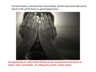 For every failure, and every fear, every defeat, and for every fault that can be
   found in the world there is a grand opportunity….




An opportunity to utilize these forces as the mechanisms that drive us
closer, more committed, to making this world a better place.
 