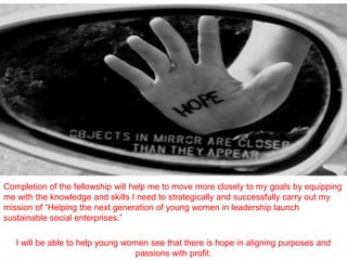 Completion of the fellowship will help me to move more closely to my goals by equipping
me with the knowledge and skills I need to strategically and successfully carry out my
mission of “Helping the next generation of young women in leadership launch
sustainable social enterprises.”

   I will be able to help young women see that there is hope in aligning purposes and
                                   passions with profit.
 