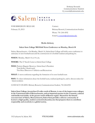 Brittany Rossetti
Communications Student
B_rossetti@salemstate.edu
352 Lafayette St, Salem. MA 978.542.6000 www.salemstate.edu
FOR IMMEDIATE RELEASE Contact:
February 25, 2015 Brittany Rossetti, Communications Student
Phone: 781-244-4592
Email: b_rossetti@salemstate.edu
Media Advisory
Salem State College Will Hold News Conference on Monday, March 18
Salem, Massachusetts – On Monday, March 16, Salem State College will hold a news conference to
announce its new football team and the construction of a football stadium and parking lot.
WHEN: Monday, March 16 at 10 a.m.
WHERE: The O’ Keefe Center at Salem State College
WHO: Patricia Maguire Meservey: Salem State’s President
Tom Kelley: Head coach
Tim Shea: Director of Athletics and Recreations
WHAT: A news conference regarding the formation of its new football team
WHY: To share information about the football team, stadium/parking lot, and to discuss stakes for
Salem residents
CONTACT ON SITE: Brittany Rossetti, Communications Student, 781.244.4592
Salem State College, located just 15 miles north of Boston, is one of the largest state colleges
in the Commonwealth of Massachusetts, and an important partner in the economic, cultural
and intellectual vitality of the greater north-of-Boston region. Situated in the historic
seacoast town of Salem, Massachusetts, Salem State provides a diverse community of
learners a high quality, student-centered education; one that prepares them to contribute
responsibly and creatively to a global society.
 