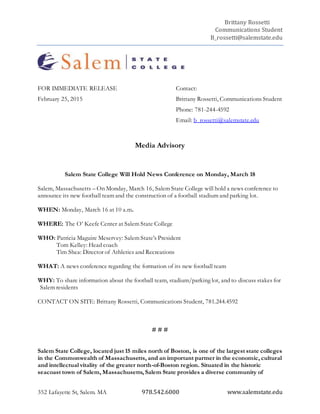 Brittany Rossetti
Communications Student
B_rossetti@salemstate.edu
352 Lafayette St, Salem. MA 978.542.6000 www.salemstate.edu
FOR IMMEDIATE RELEASE Contact:
February 25, 2015 Brittany Rossetti, Communications Student
Phone: 781-244-4592
Email: b_rossetti@salemstate.edu
Media Advisory
Salem State College Will Hold News Conference on Monday, March 18
Salem, Massachusetts – On Monday, March 16, Salem State College will hold a news conference to
announce its new football team and the construction of a football stadium and parking lot.
WHEN: Monday, March 16 at 10 a.m.
WHERE: The O’ Keefe Center at Salem State College
WHO: Patricia Maguire Meservey: Salem State’s President
Tom Kelley: Head coach
Tim Shea: Director of Athletics and Recreations
WHAT: A news conference regarding the formation of its new football team
WHY: To share information about the football team, stadium/parking lot, and to discuss stakes for
Salem residents
CONTACT ON SITE: Brittany Rossetti, Communications Student, 781.244.4592
# # #
Salem State College, located just 15 miles north of Boston, is one of the largest state colleges
in the Commonwealth of Massachusetts, and an important partner in the economic, cultural
and intellectual vitality of the greater north-of-Boston region. Situated in the historic
seacoast town of Salem, Massachusetts, Salem State provides a diverse community of
 