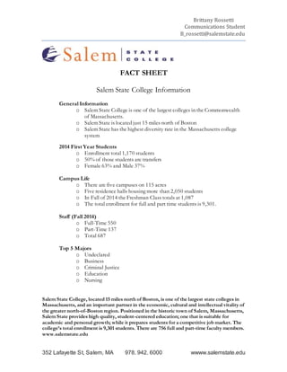 Brittany Rossetti
Communications Student
B_rossetti@salemstate.edu
352 Lafayette St, Salem, MA 978. 942. 6000 wwww.salemstate.edu
FACT SHEET
Salem State College Information
General Information
o Salem State College is one of the largest colleges in the Commonwealth
of Massachusetts.
o Salem State is located just 15 miles north of Boston
o Salem State has the highest diversity rate in the Massachusetts college
system
2014 First Year Students
o Enrollment total 1,170 students
o 50% of those students are transfers
o Female 63% and Male 37%
Campus Life
o There are five campuses on 115 acres
o Five residence halls housing more than 2,050 students
o In Fall of 2014 the Freshman Class totals at 1,087
o The total enrollment for full and part time students is 9,301.
Staff (Fall 2014)
o Full-Time 550
o Part-Time 137
o Total 687
Top 5 Majors
o Undeclared
o Business
o Criminal Justice
o Education
o Nursing
Salem State College, located 15 miles north of Boston, is one of the largest state colleges in
Massachusetts, and an important partner in the economic, cultural and intellectual vitality of
the greater north-of-Boston region. Positioned in the historic town of Salem, Massachusetts,
Salem State provides high quality, student-centered education; one that is suitable for
academic and personal growth; while it prepares students for a competitive job market. The
college’s total enrollment is 9,301 students. There are 756 full and part-time faculty members.
www.salemstate.edu
 