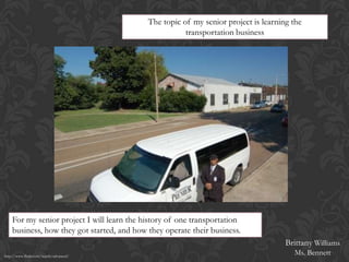 The topic of my senior project is learning the
                                                       transportation business




    For my senior project I will learn the history of one transportation
    business, how they got started, and how they operate their business.
                                                                                     Brittany Williams
http://www.flickr.com/search/advanced/
                                                                                       Ms. Bennett
 