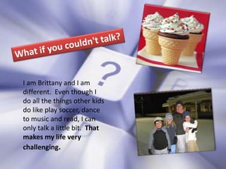What if you couldn't talk?I am Brittany and I am different.  Even though I do all the things other kids do like play soccer, dance to music and read, I can only talk a little bit.  That makes my life very challenging.