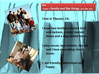 ButI have a familyand like things just like you.I live in Tiburon, CA.I have two brothers named Zach and Jackson, a sister named Shaya and a dog named Kona.I play soccer, love fashion, like art and I love everything about music.I  am friendly, determined and happy.