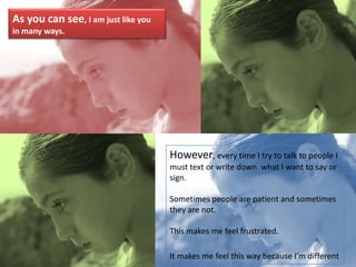 As you can see, I am just like you in many ways.However, every time I try to talk to people I must text or write down  what I want to say or sign.Sometimes people are patient and sometimes they are not.This makes me feel frustrated.It makes me feel this way because I’m different