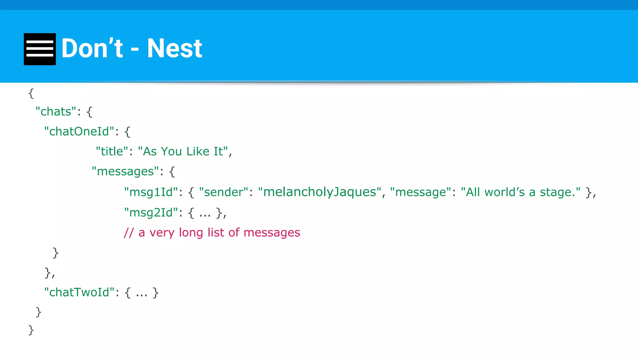 Don’t - Nest
{
"chats": {
"chatOneId": {
"title": "As You Like It",
"messages": {
"msg1Id": { "sender": "melancholyJaques", "message": "All world’s a stage." },
"msg2Id": { ... },
// a very long list of messages
}
},
"chatTwoId": { ... }
}
}
 