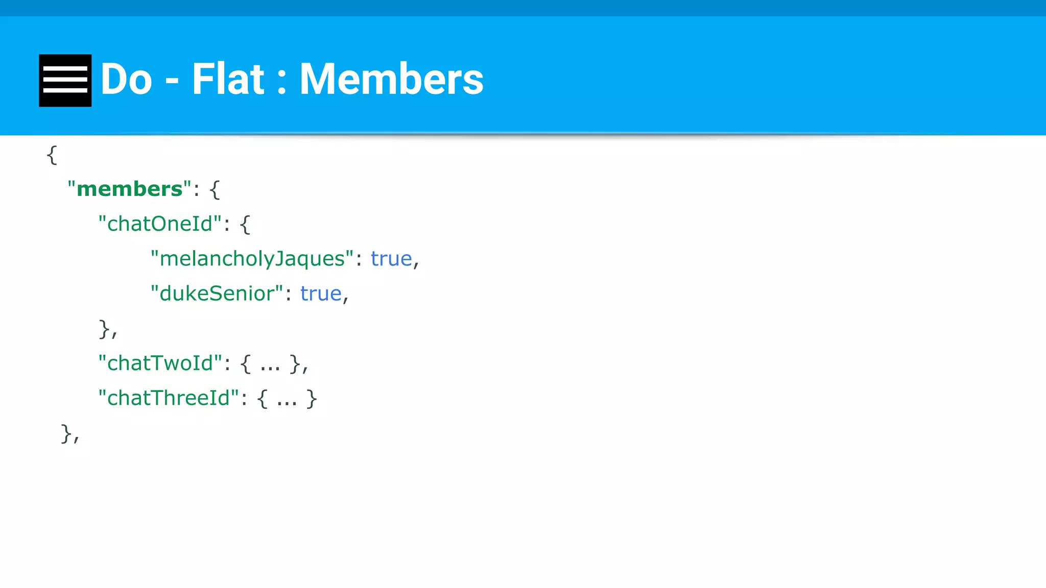 Do - Flat : Members
{
"members": {
"chatOneId": {
"melancholyJaques": true,
"dukeSenior": true,
},
"chatTwoId": { ... },
"chatThreeId": { ... }
},
 