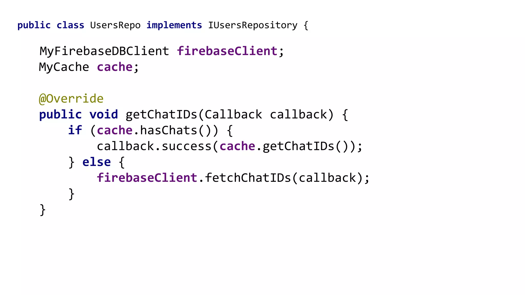 public class UsersRepo implements IUsersRepository {
MyFirebaseDBClient firebaseClient;
MyCache cache;
@Override
public void getChatIDs(Callback callback) {
if (cache.hasChats()) {
callback.success(cache.getChatIDs());
} else {
firebaseClient.fetchChatIDs(callback);
}
}
 