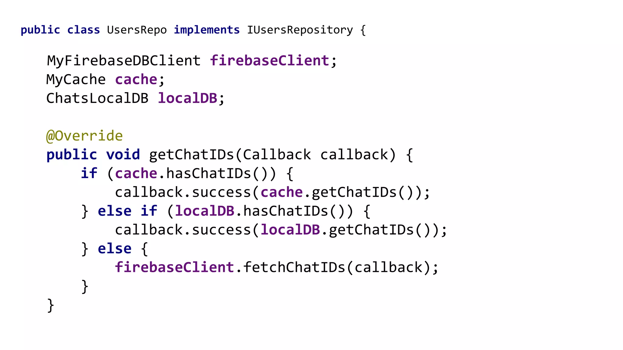 public class UsersRepo implements IUsersRepository {
MyFirebaseDBClient firebaseClient;
MyCache cache;
ChatsLocalDB localDB;
@Override
public void getChatIDs(Callback callback) {
if (cache.hasChatIDs()) {
callback.success(cache.getChatIDs());
} else if (localDB.hasChatIDs()) {
callback.success(localDB.getChatIDs());
} else {
firebaseClient.fetchChatIDs(callback);
}
}
 