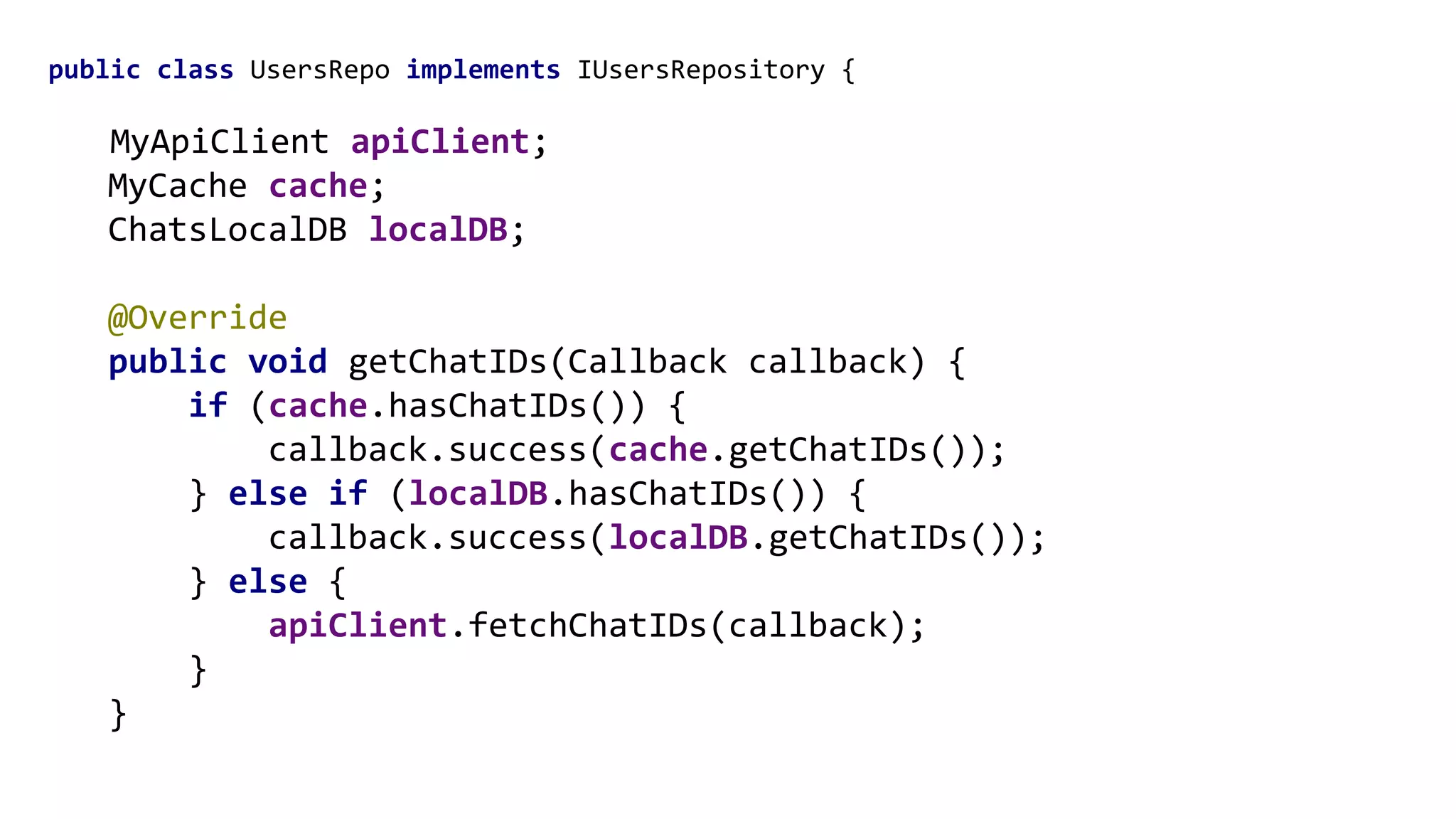 public class UsersRepo implements IUsersRepository {
MyApiClient apiClient;
MyCache cache;
ChatsLocalDB localDB;
@Override
public void getChatIDs(Callback callback) {
if (cache.hasChatIDs()) {
callback.success(cache.getChatIDs());
} else if (localDB.hasChatIDs()) {
callback.success(localDB.getChatIDs());
} else {
apiClient.fetchChatIDs(callback);
}
}
 