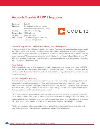 ELIMINATE THE PAPER CHASE – AUTOMATE ACCOUNTS PAYABLE & ERP INTEGRATION1
Accounts Payable & ERP Integration
Customer: 	 Code42
Solutions: 	 Concur Expense, Concur Invoice,
	 Brittenford ExpenseConnect, Intacct
Industry: 	 Information Technology
Company Size: 	 400 Employees
Location: 	 Minneapolis, MN
Why Concur?	 Ease of ERP Integration, Mobility,
	 and Speed of Deployment
Eliminate the Paper Chase – Automate Accounts Payable & ERP Integration:
According to the 2015 Travel & Expense Benchmark report by Paystream Advisors, manually processing travel
and entertainment expenses costs an average $26.60 per report–a heavy burden when you’re processing
hundreds to thousands of reports each year–versus $6.85 with a fully-automated solution. So while automating
accounts payable (AP) processes can seem daunting, the impact is significant. As Code42 experienced, AP
automation resulted in more than cost savings; it improved regulatory compliance and resource reallocation,
and increased employee satisfaction.
About Code42:
Code42 is a global enterprise SaaS provider of endpoint data protection and security to more than 39,000
organizations, including the most recognized brands in business and education. Code42’s highly secure cloud
solutions enable IT and security teams to limit risk, meet data privacy regulations and recover from data loss,
no matter the cause.
The Case for Paperless Processing
Processing more than 350 expense reports per month, Code42’s accounting team was bogged down with
the company’s manual expense process. “We’d have to go through each paper report, tally and verify the
data and then manually enter it into Intacct before manually cutting the check,” says Kevin Wright, Code42’s
Accounts Payable Manager. “There are only two of us in accounting, and while we were able to keep up with
the demand, it took us fifteen days to process expenses.”
For sales reps, directors and department managers with constant travel and meeting expenses, fifteen days
wasn’t efficient. What’s more, without up-to-date, centralized data, the accounting team lacked visibility into
performance indicators and compliance breaches. To solve matters, they chose Concur Expense to automate
their expense reporting system—taking advantage of its mobility features and easy ERP integration.
“We knew we wanted a fully automated system that would allow us to export our data from Concur and
bring it directly into our general ledger without manual intervention,” Wright says.
 
