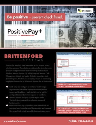 R




      Be positive – prevent check fraud.




                             S Y S T E M S
  Positive Pay is a check fraud prevention service for your Intacct
  checking accounts. This solution provides another level of security
  to insure your payments are made accurately. Built on Intacct
  Platform Services, Positive Pay is fully integrated with the Cash
  Management Module and has the flexibility to meet any bank
  format required. Whether you are paying vendors or reimbursing
  employees, Positive Pay by Brittenford Systems, Inc. is the solution.
                                                                           COMPLETELY CUSTOMIZE THE FILE LAYOUT
      	 Easily setup and configure to meet your bank’s unique              TO MEET YOUR BANK REQUIREMENTS.
  	     requirements. Positive Pay layouts can include headers,
  	     footers, and detail lines – each of which can be quickly
  	     configured to meet the format required by your bank.
      	 Define a separate file layout for each of your banks.
  	     The application works with an unlimited number of
  	     bank accounts.
      	 Once the Positive Pay formats have been defined, files are
  	     generated based upon the cutoff date specified, and historical     PICK FIELD TYPES, CREATE CONSTANTS, ADD
                                                                           LEADING/TRAILING SPACES OR ZEROS, AND
  	     files are archived, yet still accessible for reporting purposes.
                                                                           ADJUST DATA FORMATS FOR EACH FIELD.




www.brittenford.com                                                                    PHONE: 703.860.6945
 