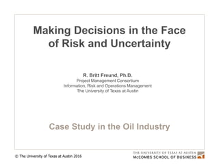 © The University of Texas at Austin 2016
Making Decisions in the Face
of Risk and Uncertainty
Case Study in the Oil Industry
R. Britt Freund, Ph.D.
Project Management Consortium
Information, Risk and Operations Management
The University of Texas at Austin
 