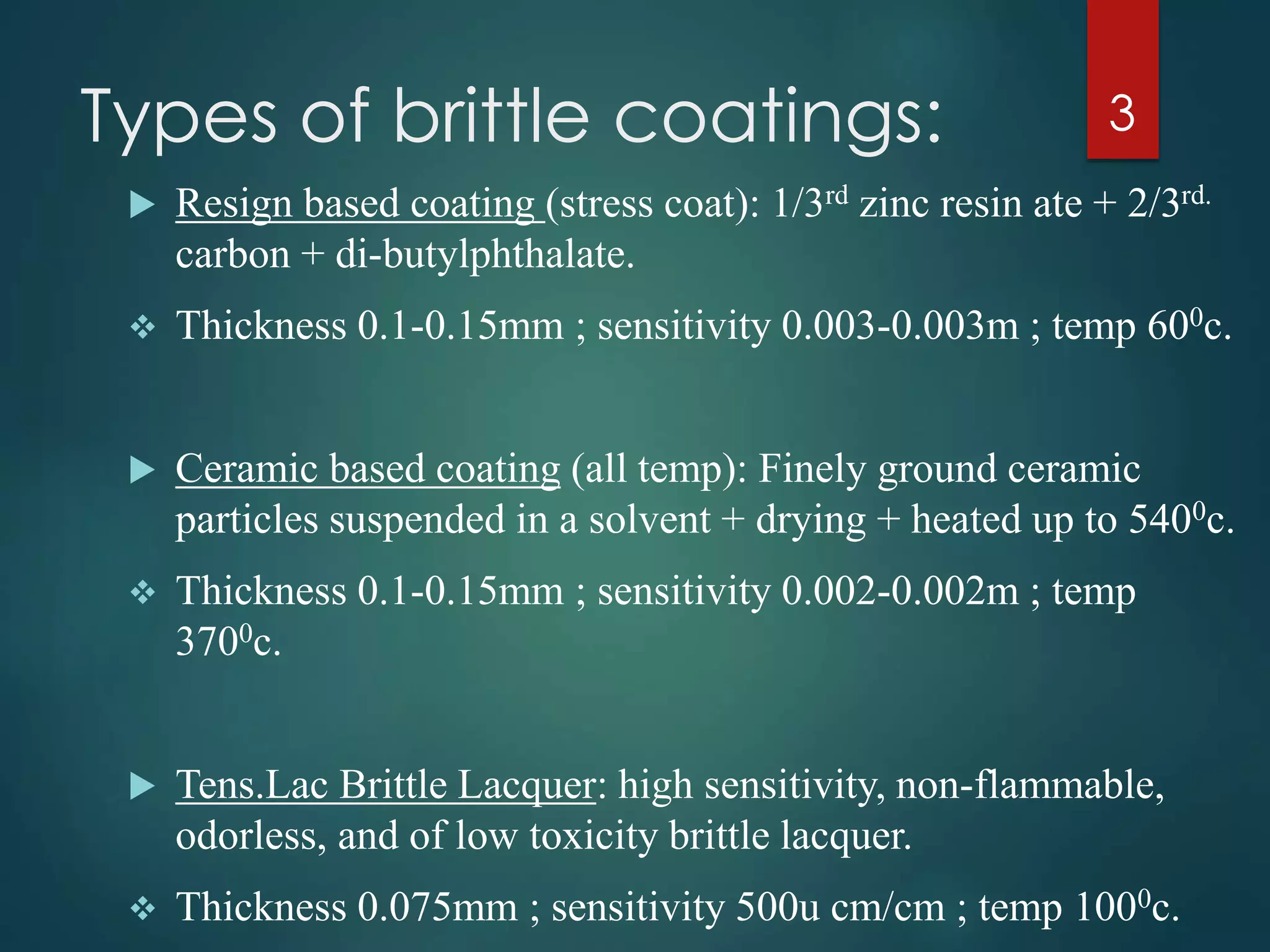 Types of brittle coatings:
 Resign based coating (stress coat): 1/3rd zinc resin ate + 2/3rd.
carbon + di-butylphthalate.
 Thickness 0.1-0.15mm ; sensitivity 0.003-0.003m ; temp 600c.
 Ceramic based coating (all temp): Finely ground ceramic
particles suspended in a solvent + drying + heated up to 5400c.
 Thickness 0.1-0.15mm ; sensitivity 0.002-0.002m ; temp
3700c.
 Tens.Lac Brittle Lacquer: high sensitivity, non-flammable,
odorless, and of low toxicity brittle lacquer.
 Thickness 0.075mm ; sensitivity 500u cm/cm ; temp 1000c.
3
 