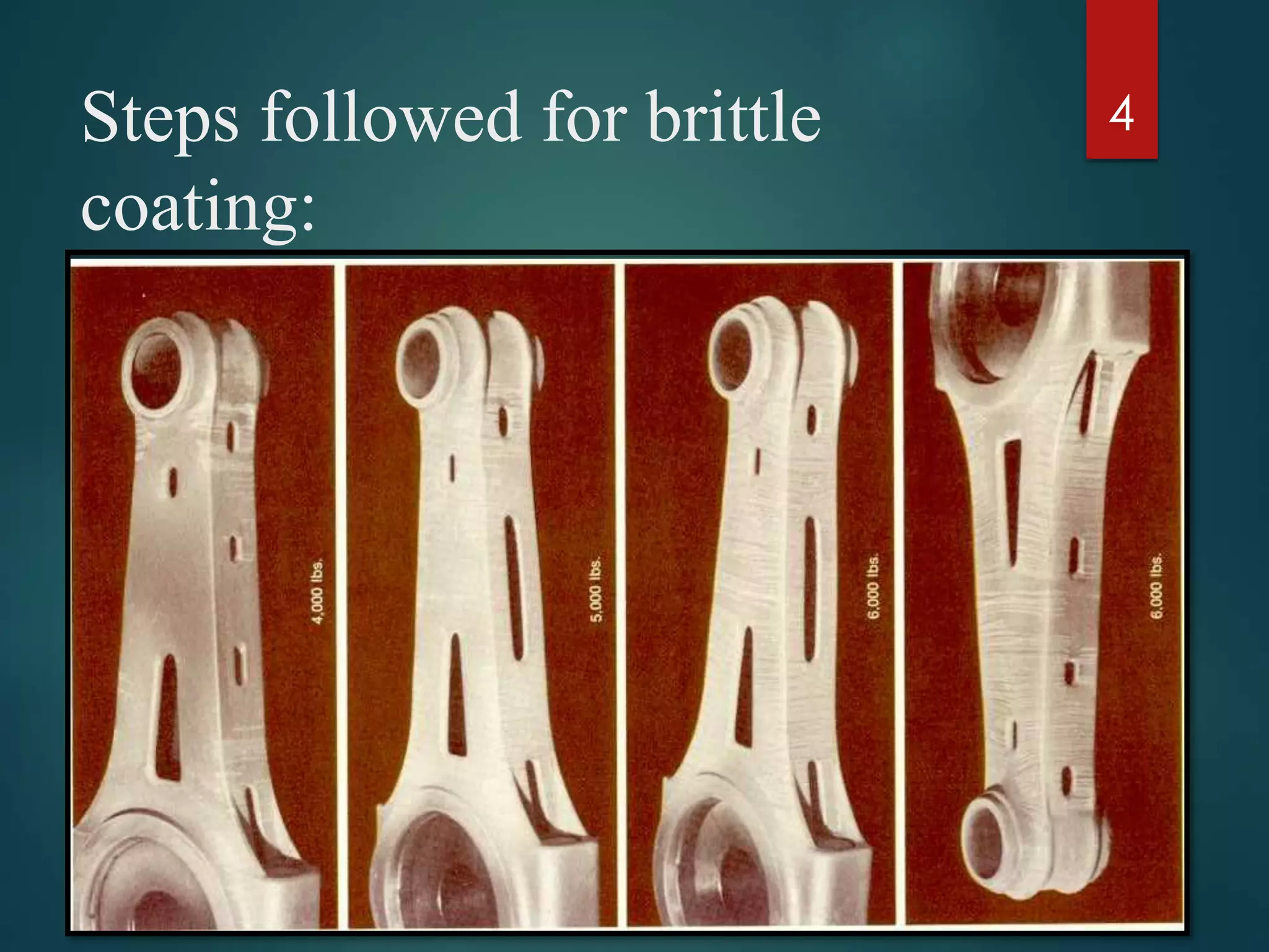 Steps followed for brittle
coating:
 Select the type of coating material.
 Clean the surface of the specimen under consideration.
 Provide an undercoat to provide better reflective characters.
 Application of base coat and allowed to dry for 24 hours.
 Testing of specimen.
 Detection and Analysis of crack patterns.
4
 