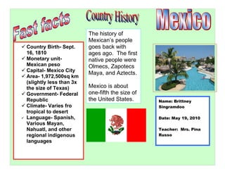 The history of
                           Mexican’s people
 Country Birth- Sept.     goes back with
  16, 1810                 ages ago. The first
 Monetary unit-           native people were
  Mexican peso             Olmecs, Zapotecs
 Capital- Mexico City
                           Maya, and Aztects.
 Area- 1,972,500sq km
  (slightly less than 3x
  the size of Texas)       Mexico is about
 Government- Federal      one-fifth the size of
  Republic                 the United States.      Name: Brittney
 Climate- Varies fro                              Singramdoo
  tropical to desert
 Language- Spanish,                               Date: May 19, 2010
  Various Mayan,
  Nahuatl, and other                               Teacher: Mrs. Pina
  regional indigenous                              Russo
  languages
 