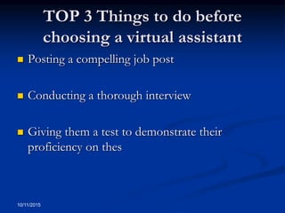 TOP 3 Things to do before
choosing a virtual assistant
 Posting a compelling job post
 Conducting a thorough interview
 Giving them a test to demonstrate their
proficiency on thes
10/11/2015
 