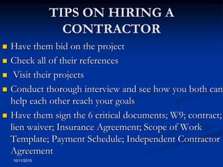 TIPS ON HIRING A
CONTRACTOR
 Have them bid on the project
 Check all of their references
 Visit their projects
 Conduct thorough interview and see how you both can
help each other reach your goals
 Have them sign the 6 critical documents; W9; contract;
lien waiver; Insurance Agreement; Scope of Work
Template; Payment Schedule; Independent Contractor
Agreement
10/11/2015
 