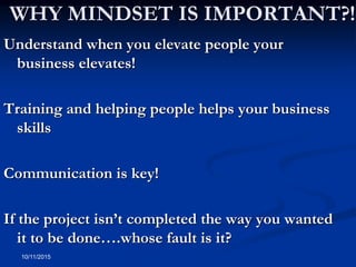 10/11/2015
WHY MINDSET IS IMPORTANT?!
Understand when you elevate people your
business elevates!
Training and helping people helps your business
skills
Communication is key!
If the project isn’t completed the way you wanted
it to be done….whose fault is it?
 