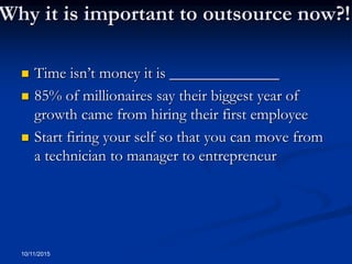 Why it is important to outsource now?!
 Time isn’t money it is ______________
 85% of millionaires say their biggest year of
growth came from hiring their first employee
 Start firing your self so that you can move from
a technician to manager to entrepreneur
10/11/2015
 