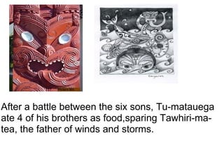 After a battle between the six sons, Tu-matauega ate 4 of his brothers as food,sparing Tawhiri-ma-tea, the father of winds and storms. 