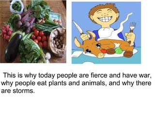   This is why today people are fierce and have war, why people eat plants and animals, and why there are storms. 