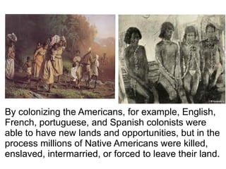 By colonizing the Americans, for example, English,
French, portuguese, and Spanish colonists were
able to have new lands and opportunities, but in the
process millions of Native Americans were killed,
enslaved, intermarried, or forced to leave their land.
 