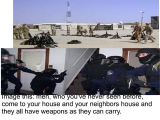 Image this: men, who you've never seen before,
come to your house and your neighbors house and
they all have weapons as they can carry.
 
