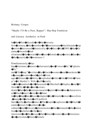 Brittney Cooper
“Maybe I’ll Be a Poet, Rapper”: Hip-Hop Feminism
and Literary Aesthetics in Push
In�the�first�decade�of�the�twenty-
first�century,�the�number�of�mainstream�blackfemale�rap
�artists�decreased�drastically.�In�fact,�by�2005,�the�Gr
ammy�Awards�had
eliminated�the�award�for�best�female�rap�artist,�due�to
�the�paucity�of�nominees.1
Simultaneously,�hip-
hop�literature,�known�alternately�as�“street�lit,”�“ghetto
�lit,”
and�“lit�hop,”�written�by�black�women�and�marketed�t
o�young�women�and�girls�from
ages�thirteen�to�thirty,�exploded;�titles�like�Nikki�Turn
er’s�A Hustler’s Wife,�sell�yearly
in�the�hundreds�of�thousands�(Marshall,�Staples,�and�G
ibson�28).�It�is�not�coinci-
dental�that�the�entrepreneurial�spirit�that�has�characteriz
ed�black�men’s�rise�to�fame
in�hip�hop�has�been�adopted�by�female�street�novelists
,�many�of�whom�self-publish
their�gritty�urban�tales.�The�rapid�explosion�of�black�f
emale�street-lit�authors�is�a
cultural�and�literary�phenomenon�that�demands�the�atten
tion�of�scholars�who�are
interested�in�the�ways�that�black�women�use�literature
�to�articulate�black�female
 