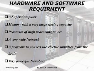 HARDWARE AND SOFTWARE
REQUIRMENT
A Super Computer
Memory with a very large storing capacity
Processor of high processing power
A very wide Network
A program to convert the electric impulses from the
brain
Very powerful Nanobots
28 January 2017 11BLUE BRAIN TECHNOLOGY
 