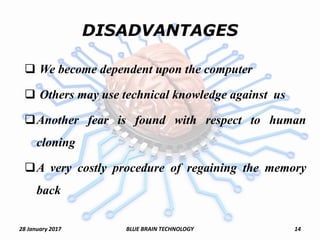 DISADVANTAGES
 We become dependent upon the computer
 Others may use technical knowledge against us
Another fear is found with respect to human
cloning
A very costly procedure of regaining the memory
back
28 January 2017 14BLUE BRAIN TECHNOLOGY
 